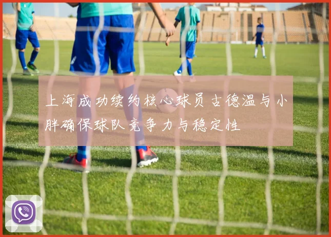 上海成功续约核心球员古德温与小胖确保球队竞争力与稳定性