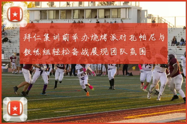 拜仁集训前举办烧烤派对孔帕尼与教练组轻松备战展现团队氛围