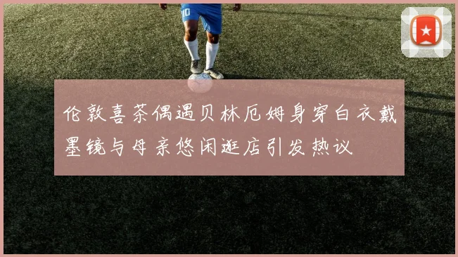 伦敦喜茶偶遇贝林厄姆身穿白衣戴墨镜与母亲悠闲逛店引发热议