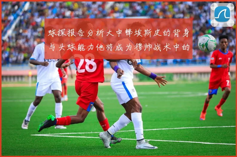 球探报告分析大中锋埃斯皮的背身与头球能力他将成为穆帅战术中的关键人物